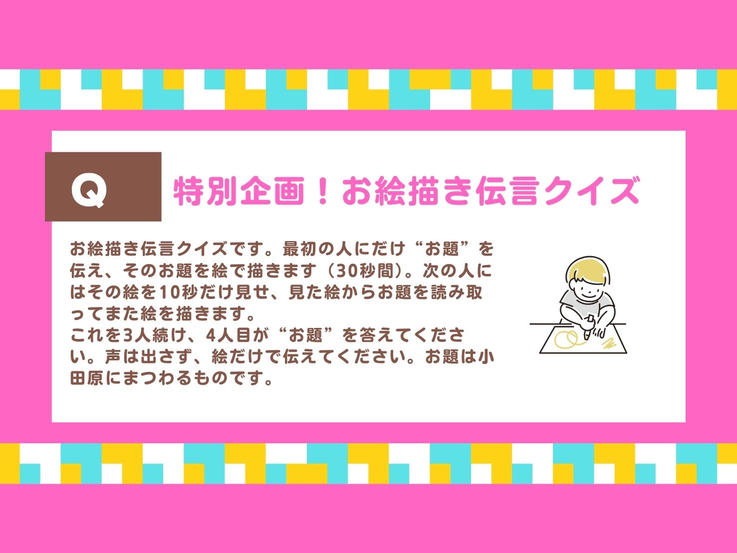 お絵かき伝言クイズ。お絵描き伝⾔クイズです。最初の⼈にだけ“お題”を伝え、そのお題を絵で描きます（30秒間）。次の⼈にはその絵を10秒だけ⾒せ、⾒た絵からお題を読み取ってまた絵を描きます。これを3⼈続け、4⼈⽬が“お題”を答えてください。声は出さず、絵だけで伝えてください。お題は⼩⽥原にまつわるものです。